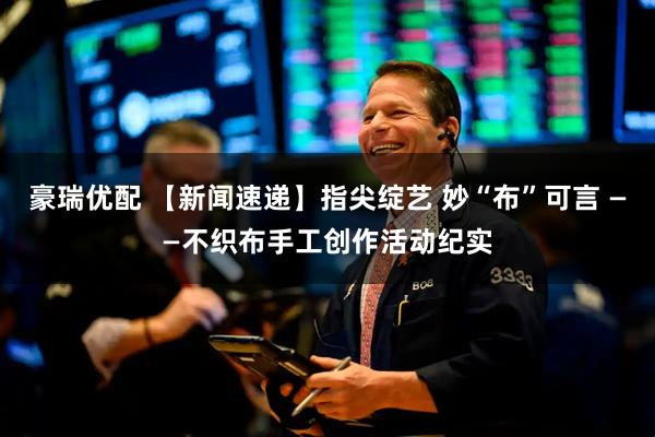 豪瑞优配 【新闻速递】指尖绽艺 妙“布”可言 ——不织布手工创作活动纪实