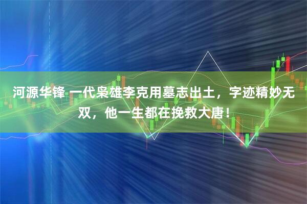 河源华锋 一代枭雄李克用墓志出土，字迹精妙无双，他一生都在挽救大唐！