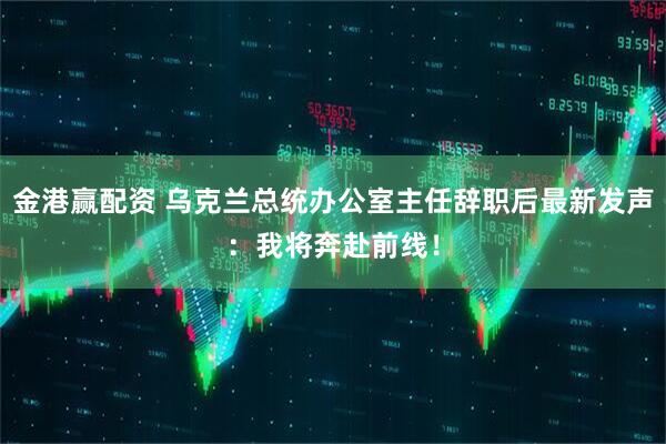 金港赢配资 乌克兰总统办公室主任辞职后最新发声：我将奔赴前线！