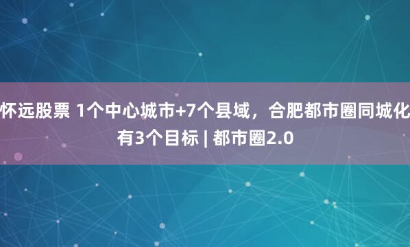 怀远股票 1个中心城市+7个县域，合肥都市圈同城化有3个目标 | 都市圈2.0