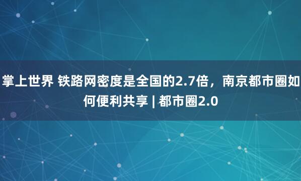 掌上世界 铁路网密度是全国的2.7倍,南京都市圈如何便利共享 | 都市圈2.0