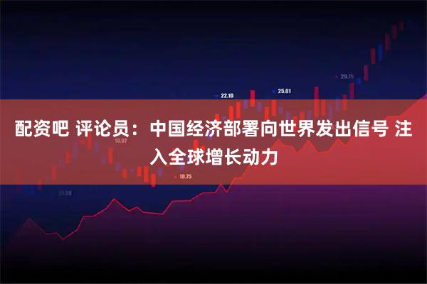 配资吧 评论员：中国经济部署向世界发出信号 注入全球增长动力
