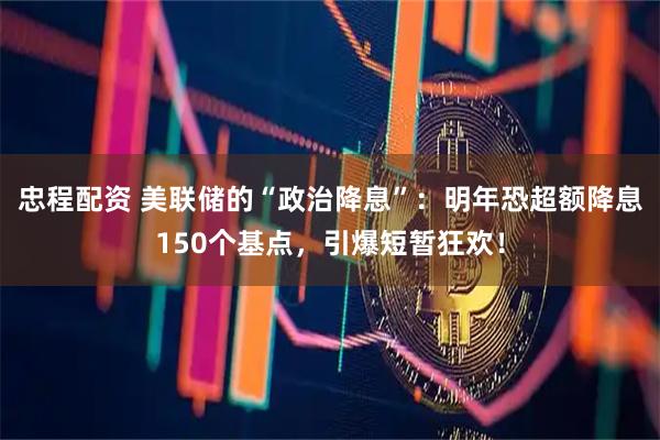 忠程配资 美联储的“政治降息”:明年恐超额降息150个基点,引爆短暂狂欢!