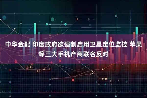 中华金配 印度政府欲强制启用卫星定位监控 苹果等三大手机产商联名反对
