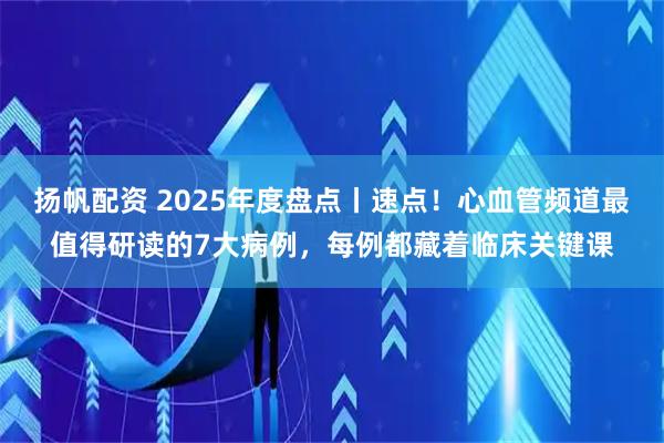 扬帆配资 2025年度盘点丨速点!心血管频道最值得研读的7大病例,每例都藏着临床关键课