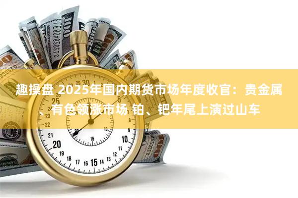 趣操盘 2025年国内期货市场年度收官:贵金属、有色领涨市场 铂、钯年尾上演过山车