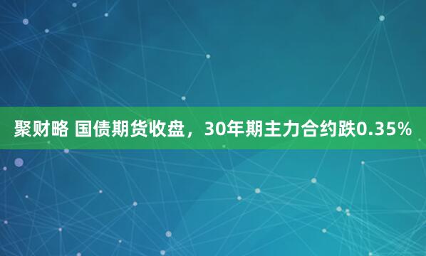 聚财略 国债期货收盘，30年期主力合约跌0.35%