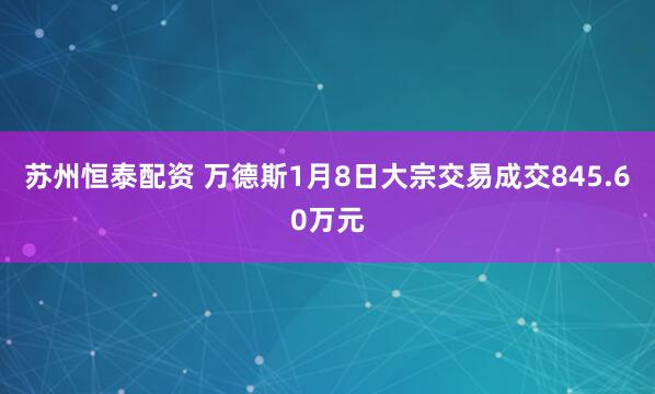 苏州恒泰配资 万德斯1月8日大宗交易成交845.60万元