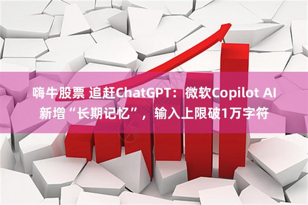 嗨牛股票 追赶ChatGPT：微软Copilot AI新增“长期记忆”，输入上限破1万字符