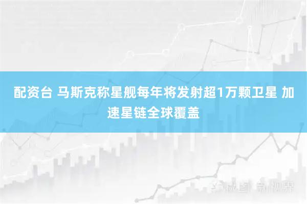 配资台 马斯克称星舰每年将发射超1万颗卫星 加速星链全球覆盖