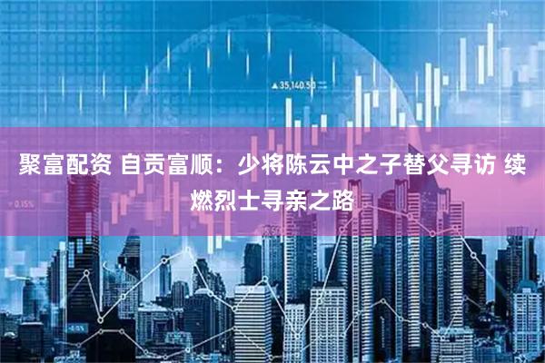 聚富配资 自贡富顺:少将陈云中之子替父寻访 续燃烈士寻亲之路