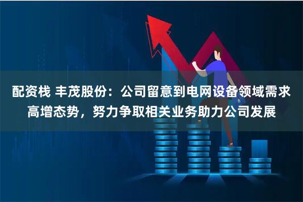 配资栈 丰茂股份：公司留意到电网设备领域需求高增态势，努力争取相关业务助力公司发展