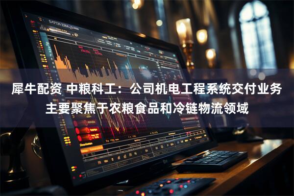 犀牛配资 中粮科工：公司机电工程系统交付业务主要聚焦于农粮食品和冷链物流领域