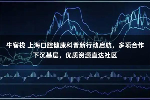 牛客栈 上海口腔健康科普新行动启航,多项合作下沉基层,优质资源直达社区