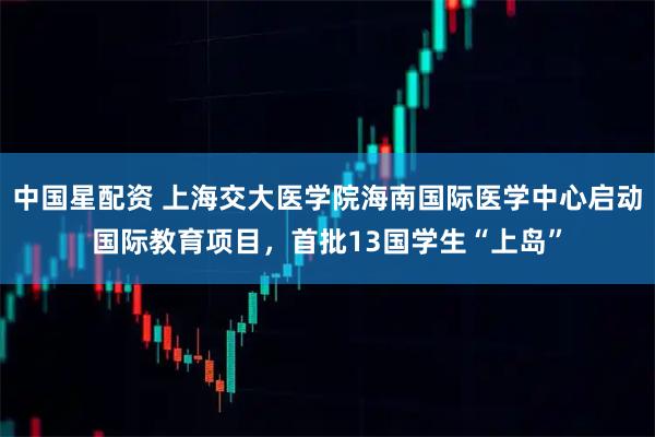 中国星配资 上海交大医学院海南国际医学中心启动国际教育项目,首批13国学生“上岛”