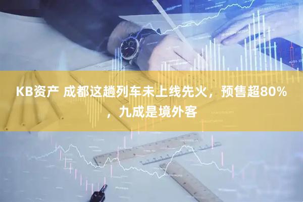 KB资产 成都这趟列车未上线先火，预售超80%，九成是境外客