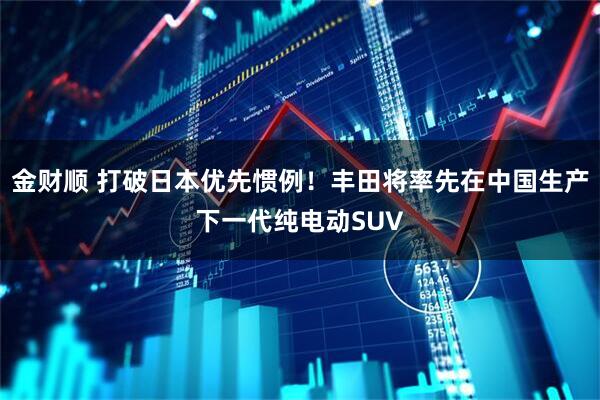 金财顺 打破日本优先惯例!丰田将率先在中国生产下一代纯电动SUV