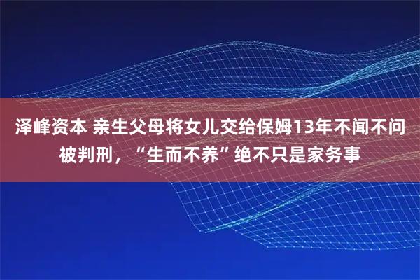 泽峰资本 亲生父母将女儿交给保姆13年不闻不问被判刑，“生而不养”绝不只是家务事