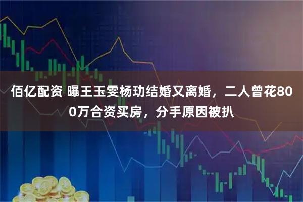 佰亿配资 曝王玉雯杨玏结婚又离婚，二人曾花800万合资买房，分手原因被扒