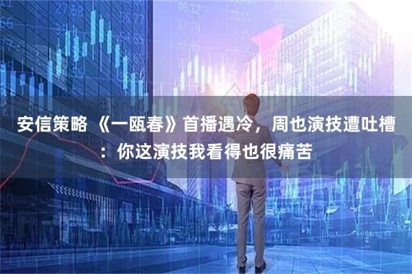 安信策略 《一瓯春》首播遇冷,周也演技遭吐槽:你这演技我看得也很痛苦